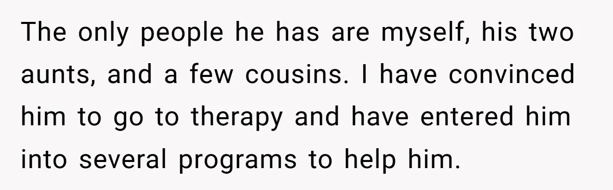 The only people he has are myself, his two aunts, and a few cousins. I have convinced him to go to therapy and have entered him into several programs to...
