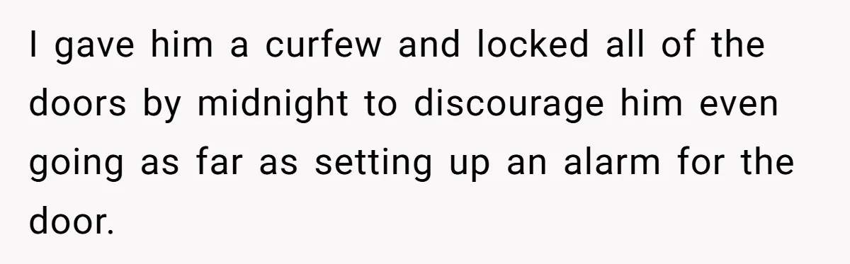 I gave him a curfew and locked all of the doors by midnight to discourage him even going as far as setting up an alarm for the door.
