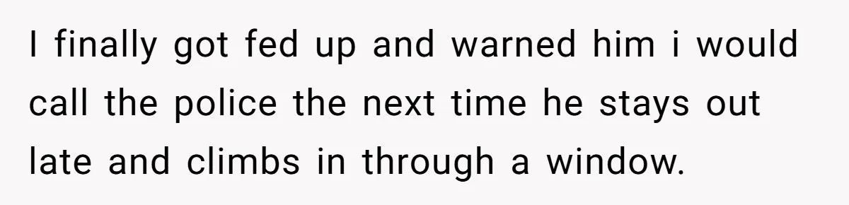 I finally got fed up and warned him i would call the police the next time he stays out late and climbs in through a window.