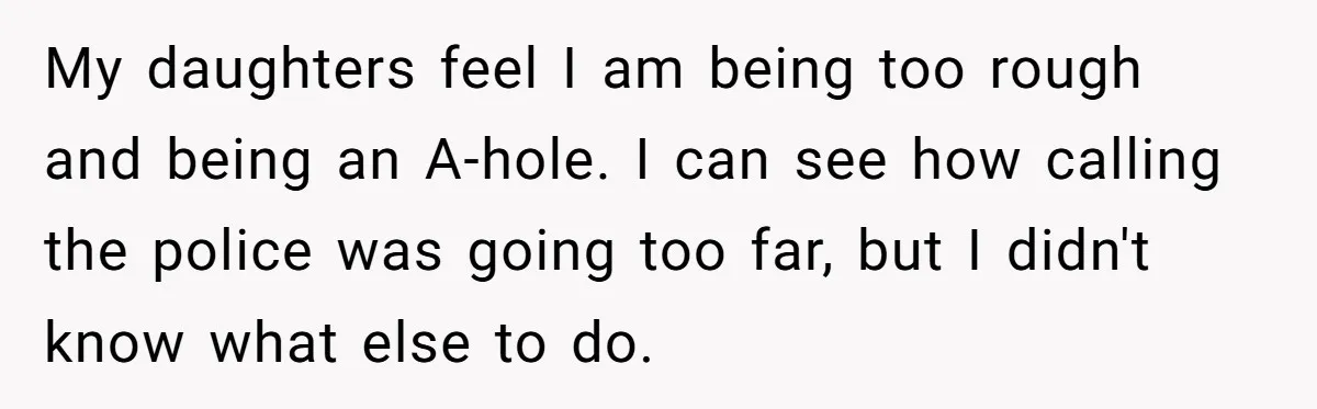 My daughters feel I am being too rough and being an A-hole. I can see how calling the police was going too far, but I didn't know what else to...