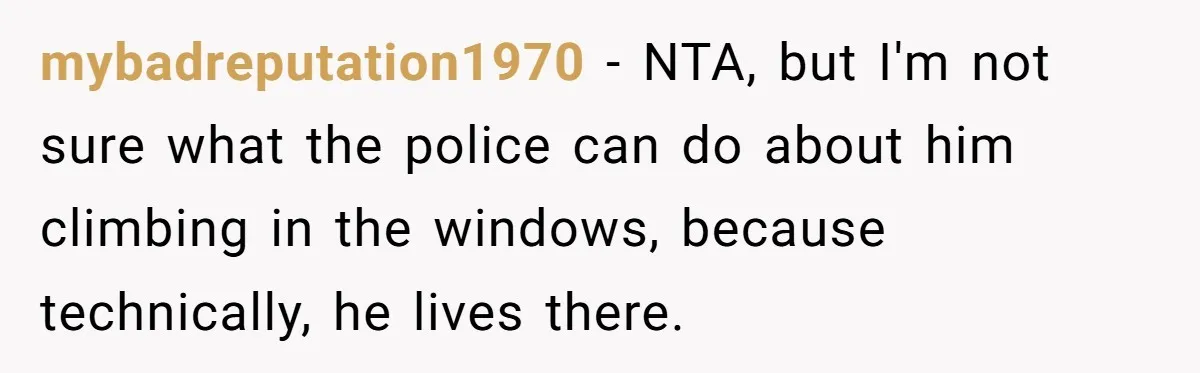 mybadreputation1970 − NTA, but I'm not sure what the police can do about him climbing in the windows, because technically, he lives there.