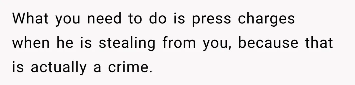 What you need to do is press charges when he is stealing from you, because that is actually a crime.