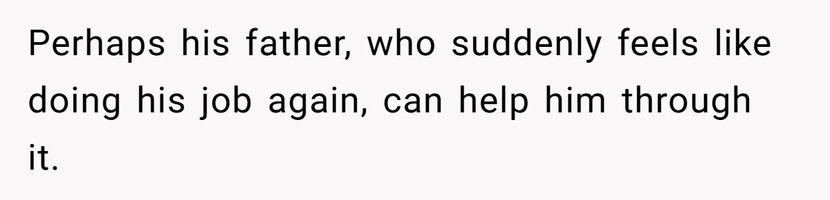 Perhaps his father, who suddenly feels like doing his job again, can help him through it.