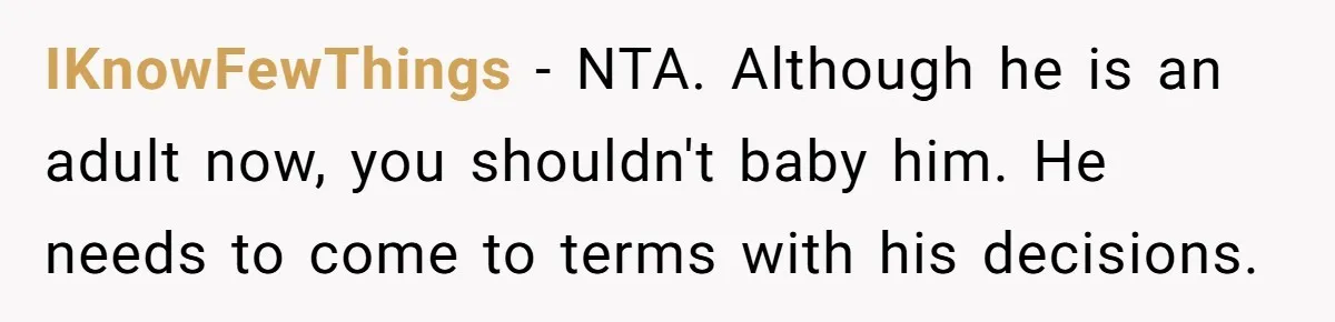 IKnowFewThings − NTA. Although he is an adult now, you shouldn't baby him. He needs to come to terms with his decisions.