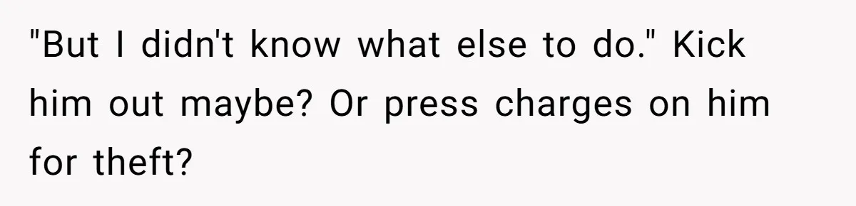 "But I didn't know what else to do." Kick him out maybe? Or press charges on him for theft?
