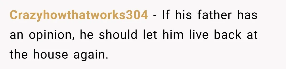 Crazyhowthatworks304 − If his father has an opinion, he should let him live back at the house again.
