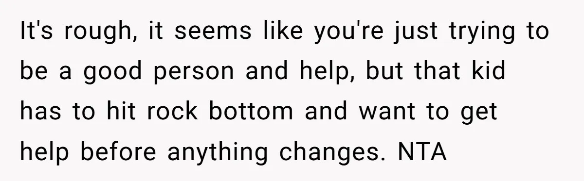 It's rough, it seems like you're just trying to be a good person and help, but that kid has to hit rock bottom and want to get help before anything...