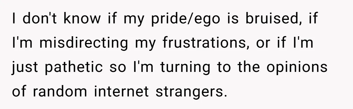 I don't know if my pride/ego is bruised, if I'm misdirecting my frustrations, or if I'm just pathetic so I'm turning to the opinions of random internet strangers.