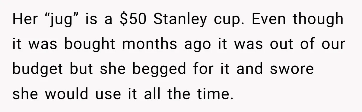 Her “jug” is a $50 Stanley cup. Even though it was bought months ago it was out of our budget but she begged for it and swore she would use...