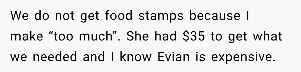 We do not get food stamps because I make “too much”. She had $35 to get what we needed and I know Evian is expensive.