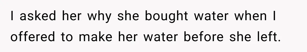 I asked her why she bought water when I offered to make her water before she left.