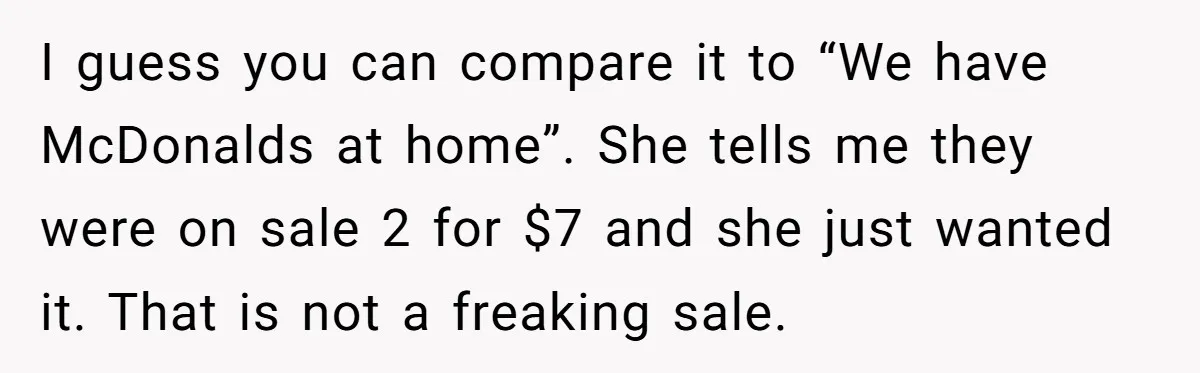I guess you can compare it to “We have McDonalds at home”. She tells me they were on sale 2 for $7 and she just wanted it. That is not...