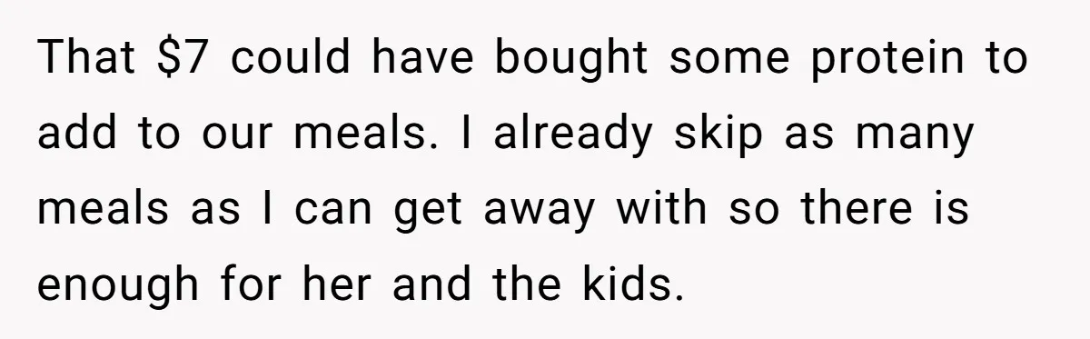That $7 could have bought some protein to add to our meals. I already skip as many meals as I can get away with so there is enough for her...