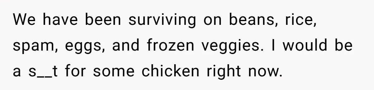 We have been surviving on beans, rice, spam, eggs, and frozen veggies. I would be a s__t for some chicken right now.