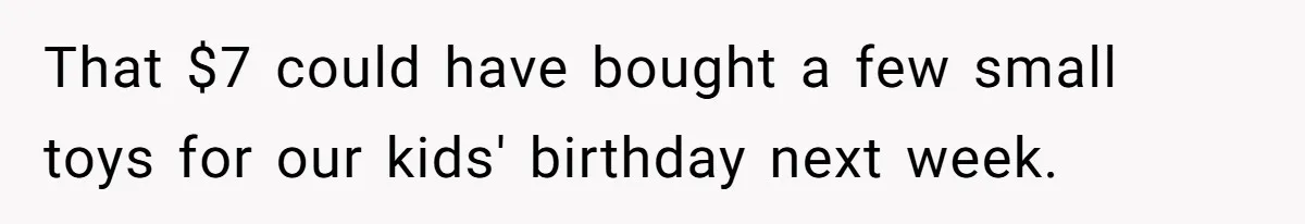That $7 could have bought a few small toys for our kids' birthday next week.