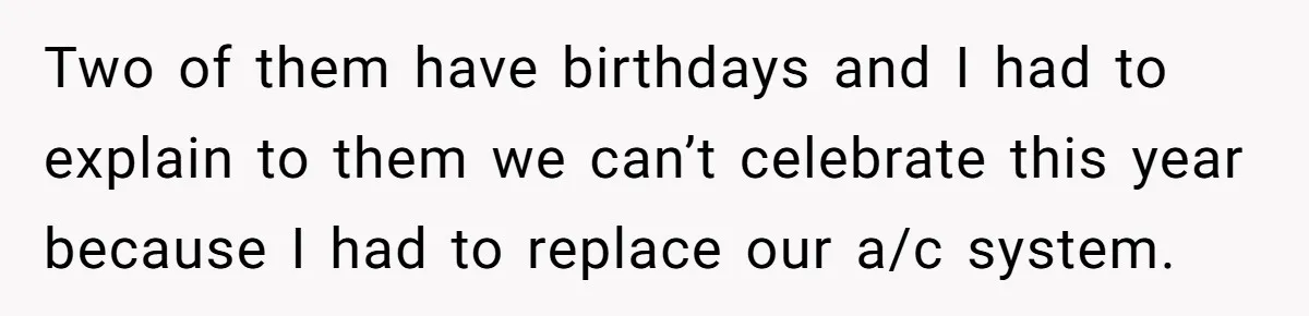 Two of them have birthdays and I had to explain to them we can’t celebrate this year because I had to replace our a/c system.