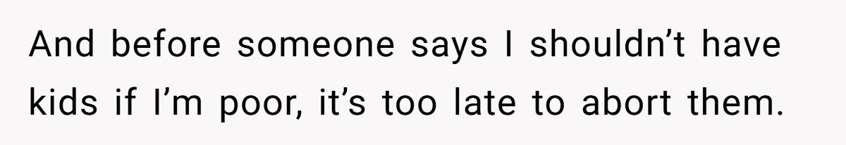 And before someone says I shouldn’t have kids if I’m poor, it’s too late to abort them.
