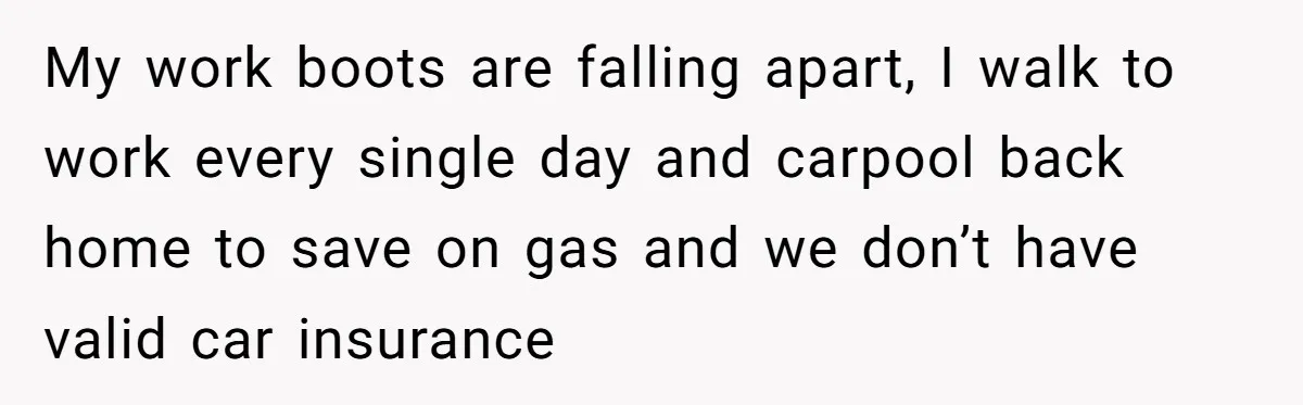 My work boots are falling apart, I walk to work every single day and carpool back home to save on gas and we don’t have valid car insurance