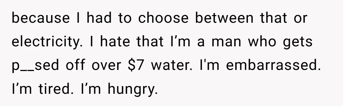 because I had to choose between that or electricity. I hate that I’m a man who gets p__sed off over $7 water. I'm embarrassed. I’m tired. I’m hungry.