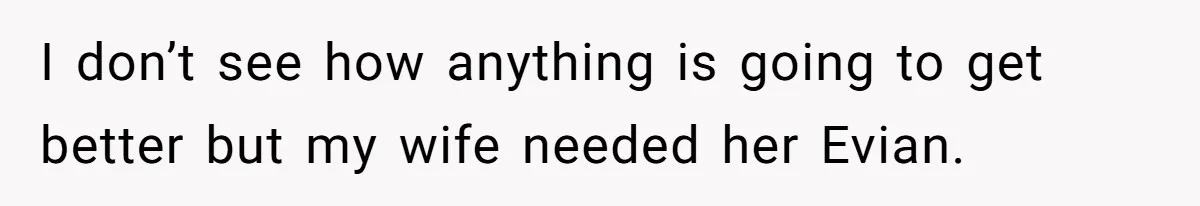 I don’t see how anything is going to get better but my wife needed her Evian.