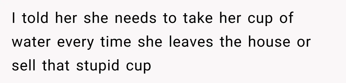 I told her she needs to take her cup of water every time she leaves the house or sell that stupid cup