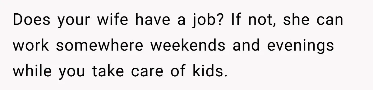 Does your wife have a job? If not, she can work somewhere weekends and evenings while you take care of kids.