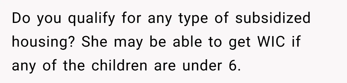 Do you qualify for any type of subsidized housing? She may be able to get WIC if any of the children are under 6.