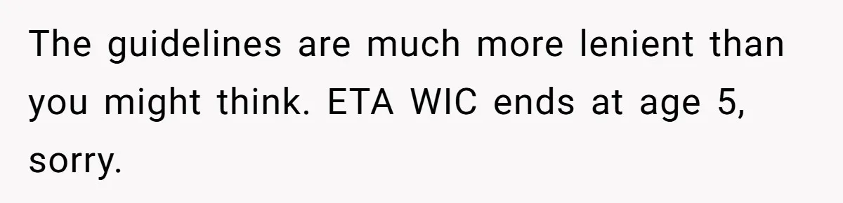 The guidelines are much more lenient than you might think. ETA WIC ends at age 5, sorry.