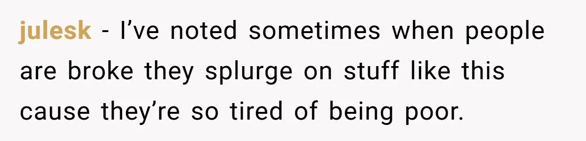 julesk − I’ve noted sometimes when people are broke they splurge on stuff like this cause they’re so tired of being poor.