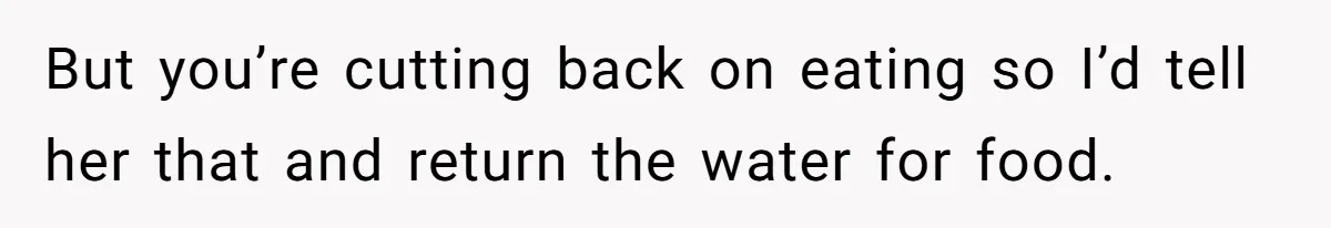 But you’re cutting back on eating so I’d tell her that and return the water for food.