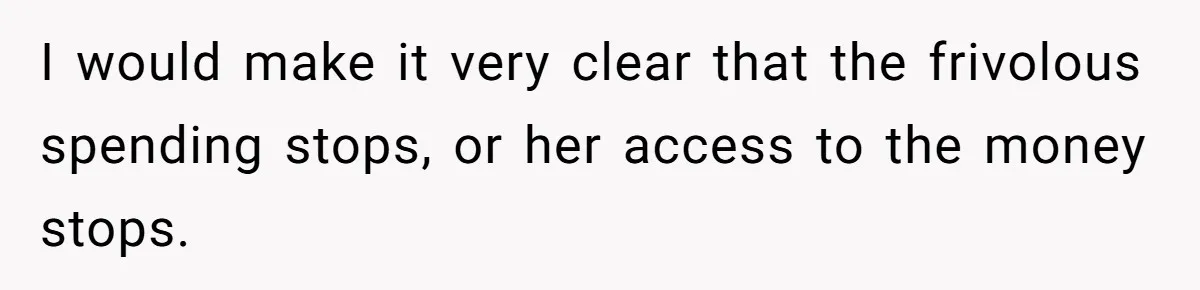 I would make it very clear that the frivolous spending stops, or her access to the money stops.