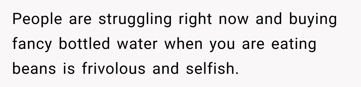 People are struggling right now and buying fancy bottled water when you are eating beans is frivolous and selfish.
