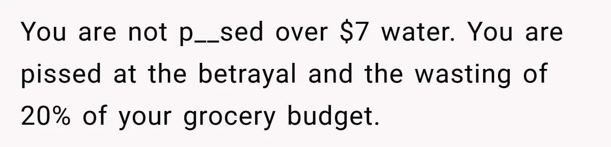 You are not p__sed over $7 water. You are pissed at the betrayal and the wasting of 20% of your grocery budget.