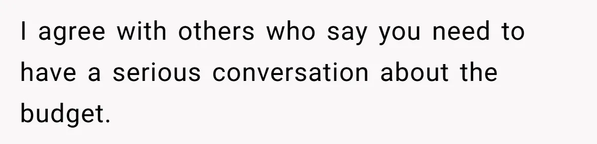 I agree with others who say you need to have a serious conversation about the budget.
