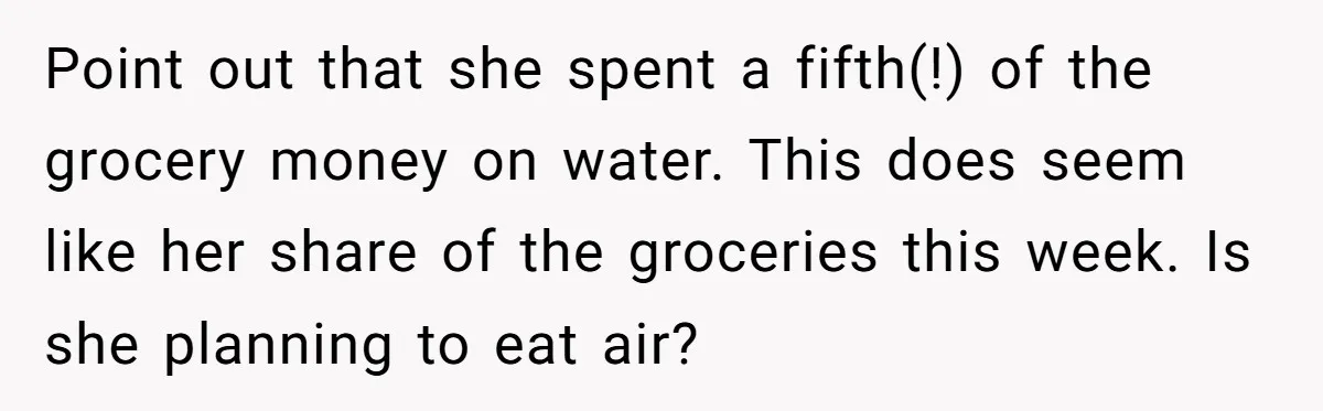 Point out that she spent a fifth(!) of the grocery money on water. This does seem like her share of the groceries this week. Is she planning to eat air?