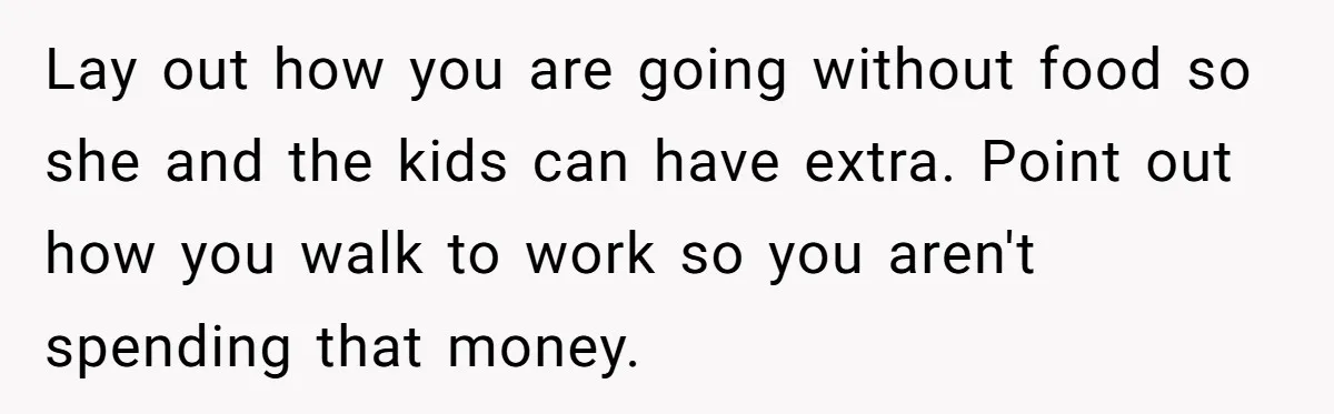 Lay out how you are going without food so she and the kids can have extra. Point out how you walk to work so you aren't spending that money.