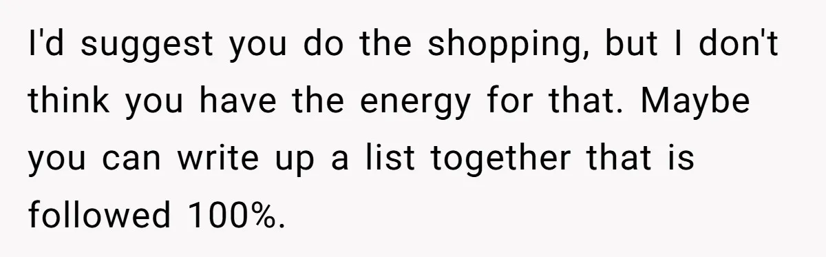 I'd suggest you do the shopping, but I don't think you have the energy for that. Maybe you can write up a list together that is followed 100%.