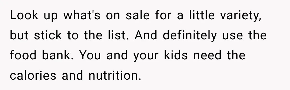 Look up what's on sale for a little variety, but stick to the list. And definitely use the food bank. You and your kids need the calories and nutrition.