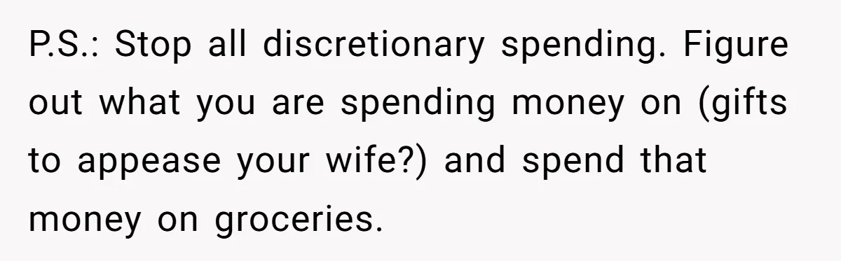 P.S.: Stop all discretionary spending. Figure out what you are spending money on (gifts to appease your wife?) and spend that money on groceries.