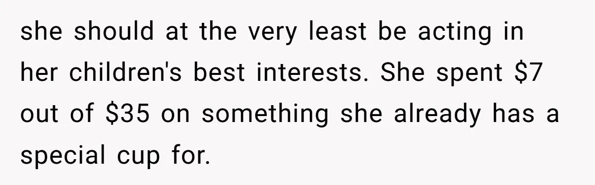 she should at the very least be acting in her children's best interests. She spent $7 out of $35 on something she already has a special cup for.