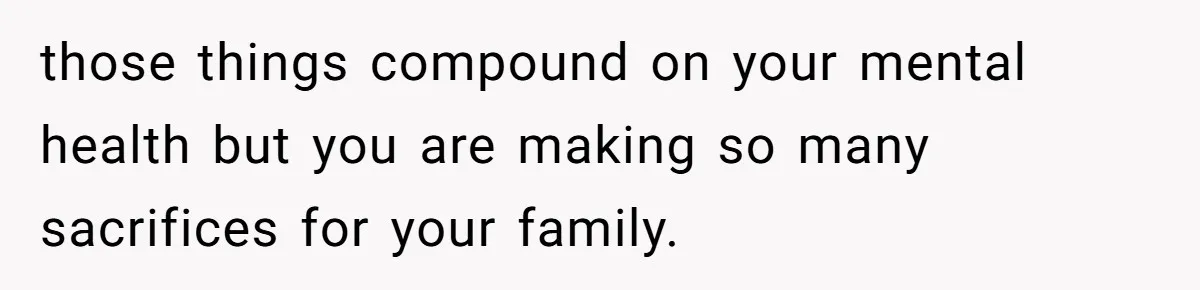 those things compound on your mental health but you are making so many sacrifices for your family.