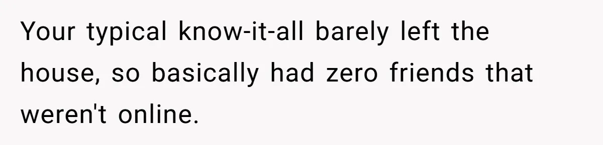Your typical know-it-all barely left the house, so basically had zero friends that weren't online.