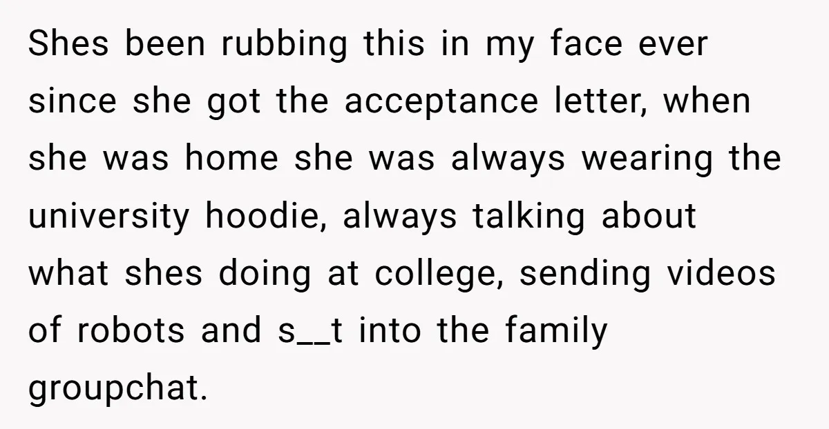 Shes been rubbing this in my face ever since she got the acceptance letter, when she was home she was always wearing the university hoodie, always talking about what shes...