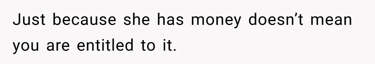 Just because she has money doesn’t mean you are entitled to it.