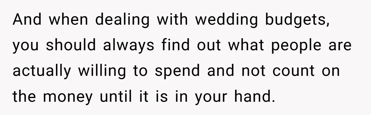 And when dealing with wedding budgets, you should always find out what people are actually willing to spend and not count on the money until it is in your hand.