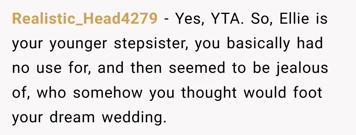 Realistic_Head4279 − Yes, YTA. So, Ellie is your younger stepsister, you basically had no use for, and then seemed to be jealous of, who somehow you thought would foot your...