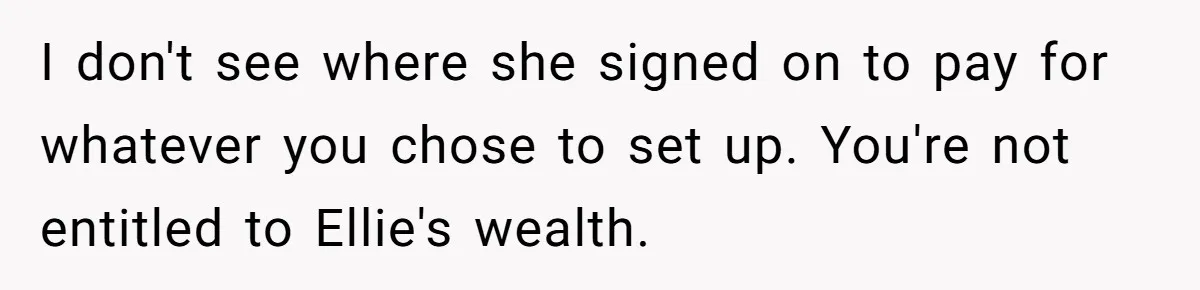 I don't see where she signed on to pay for whatever you chose to set up. You're not entitled to Ellie's wealth.