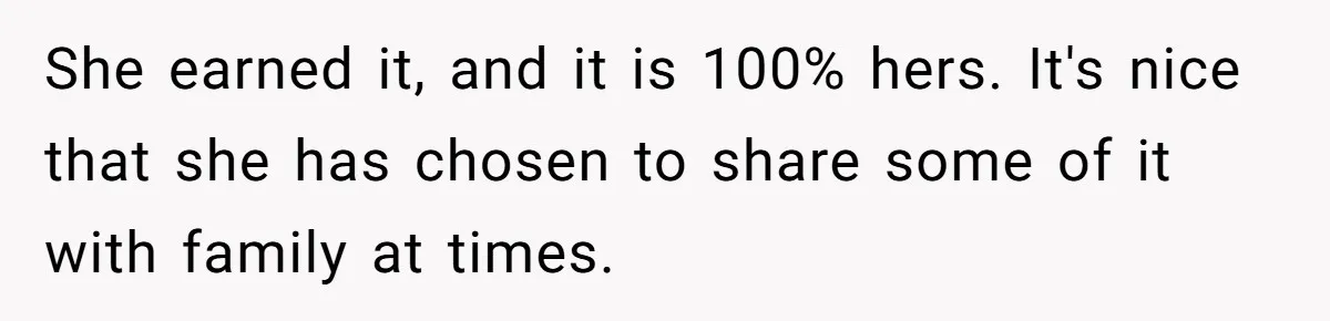 She earned it, and it is 100% hers. It's nice that she has chosen to share some of it with family at times.