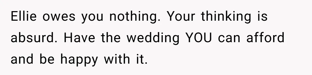 Ellie owes you nothing. Your thinking is absurd. Have the wedding YOU can afford and be happy with it.