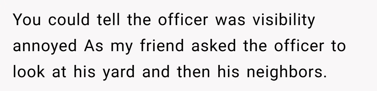 You could tell the officer was visibility annoyed As my friend asked the officer to look at his yard and then his neighbors.